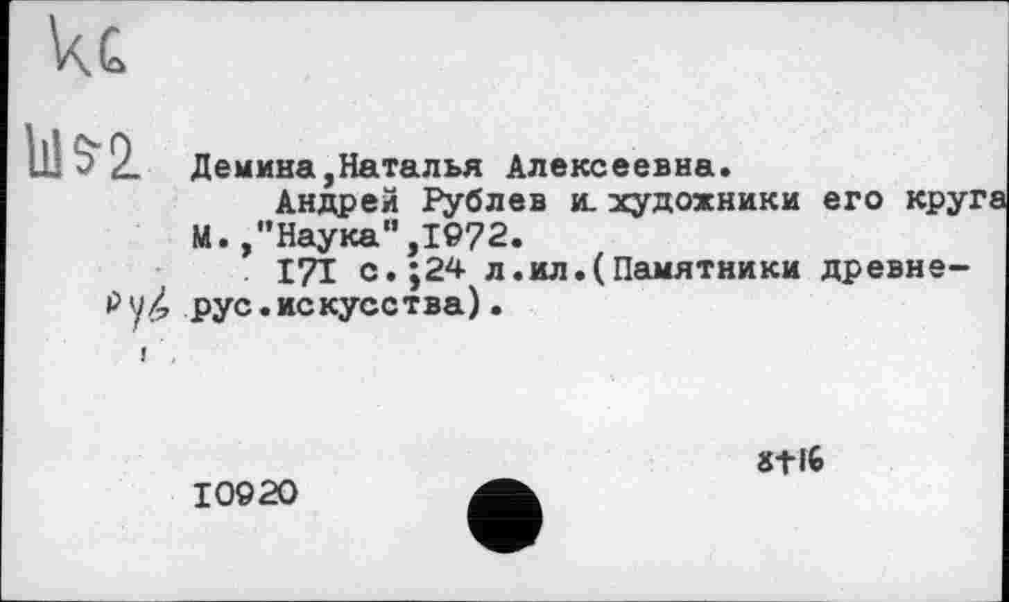 ﻿кс
1115-2
Демина,Наталья Алексеевна.
Андрей Рублев и. художники его кру: М. /’Наука” ,1972.
I7I с.;24 л.ил.(Памятники древне-Рук рус.искусства).
10920
8tl6